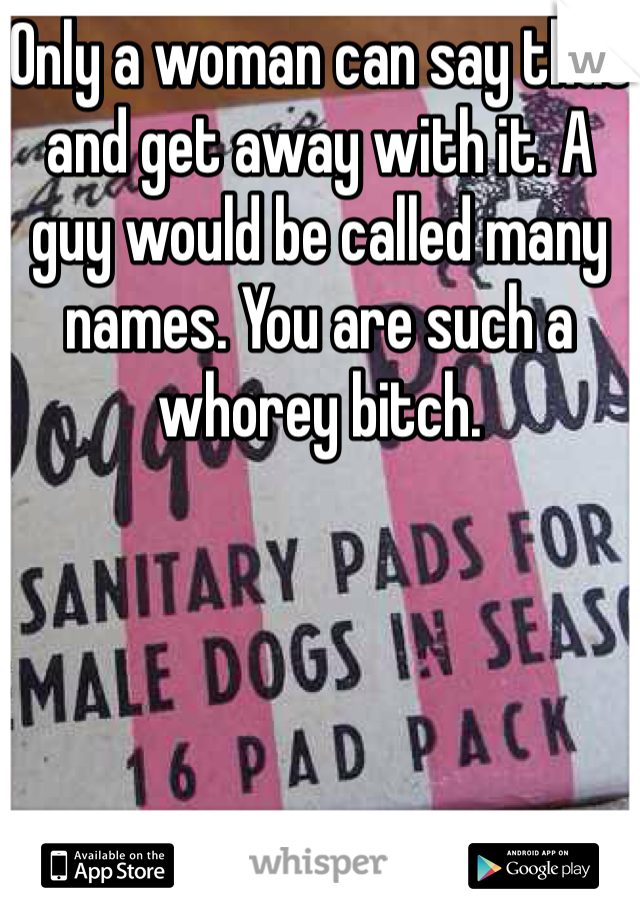 Only a woman can say that and get away with it. A guy would be called many names. You are such a whorey bitch.