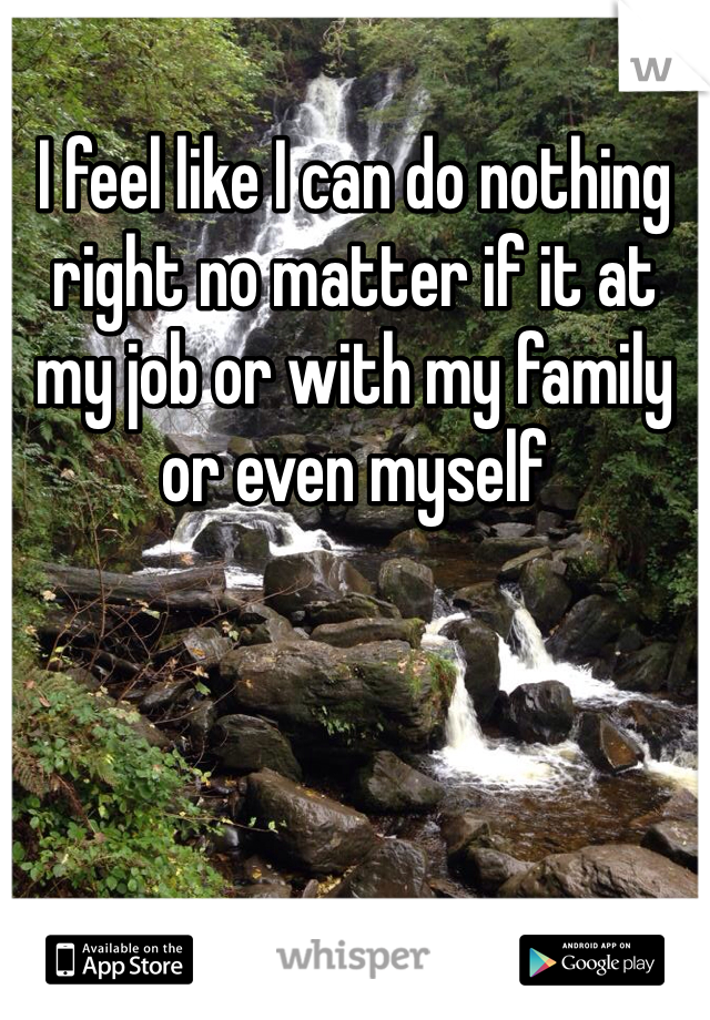 I feel like I can do nothing right no matter if it at my job or with my family or even myself