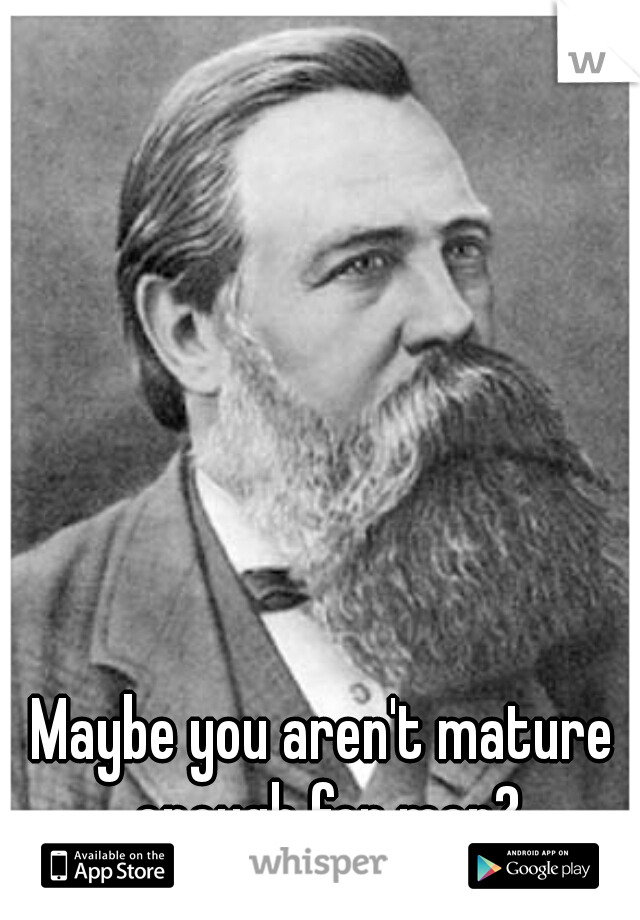 Maybe you aren't mature enough for men?