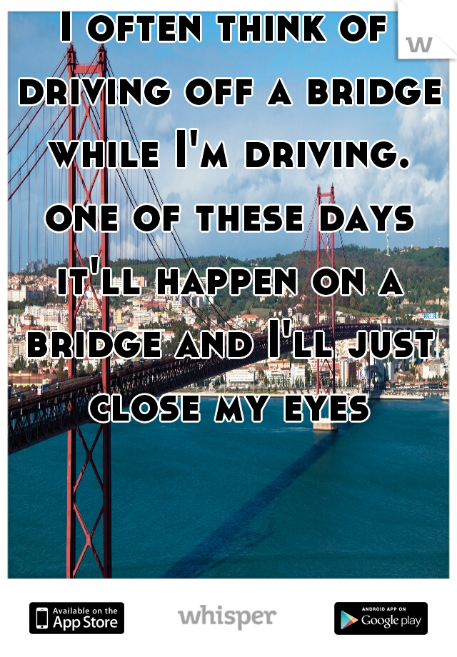I often think of driving off a bridge while I'm driving. one of these days it'll happen on a bridge and I'll just close my eyes