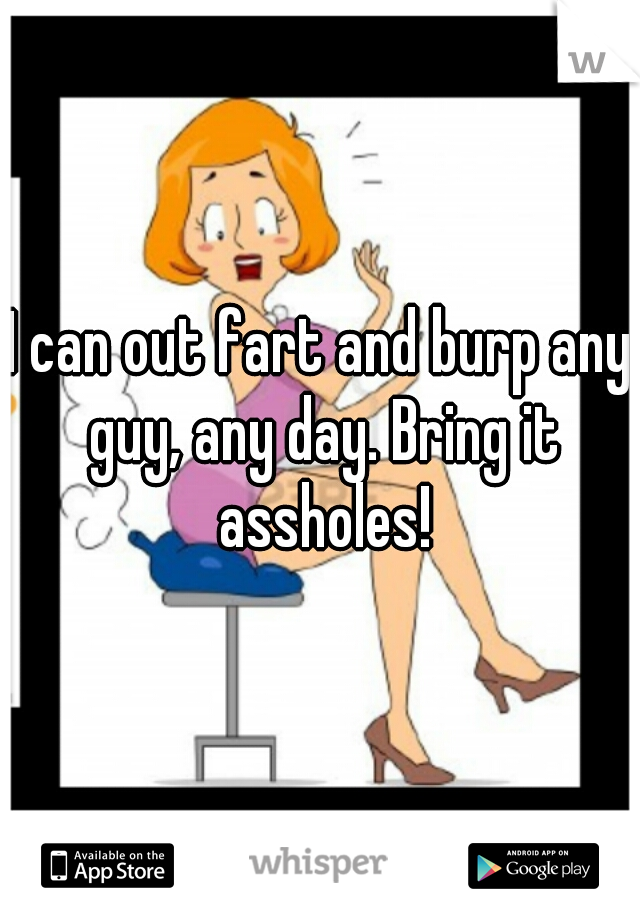 I can out fart and burp any guy, any day. Bring it assholes!