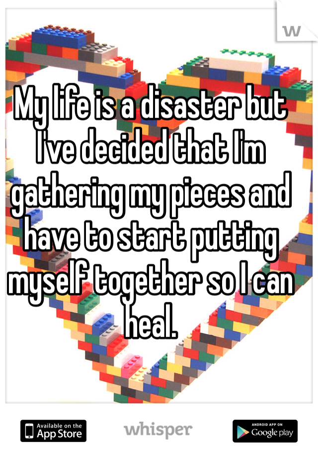 My life is a disaster but I've decided that I'm gathering my pieces and have to start putting myself together so I can heal.