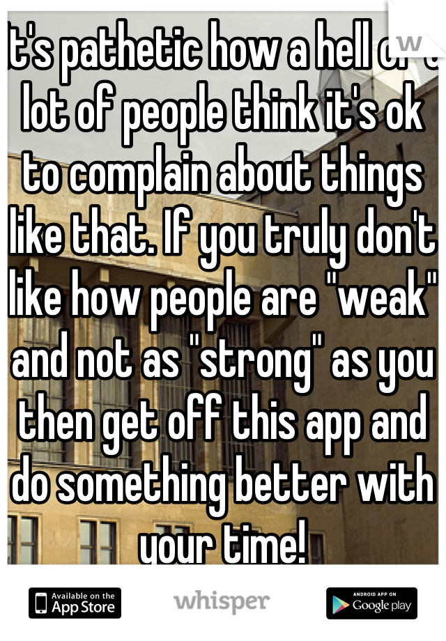 It's pathetic how a hell of a lot of people think it's ok to complain about things like that. If you truly don't like how people are "weak" and not as "strong" as you then get off this app and do something better with your time!