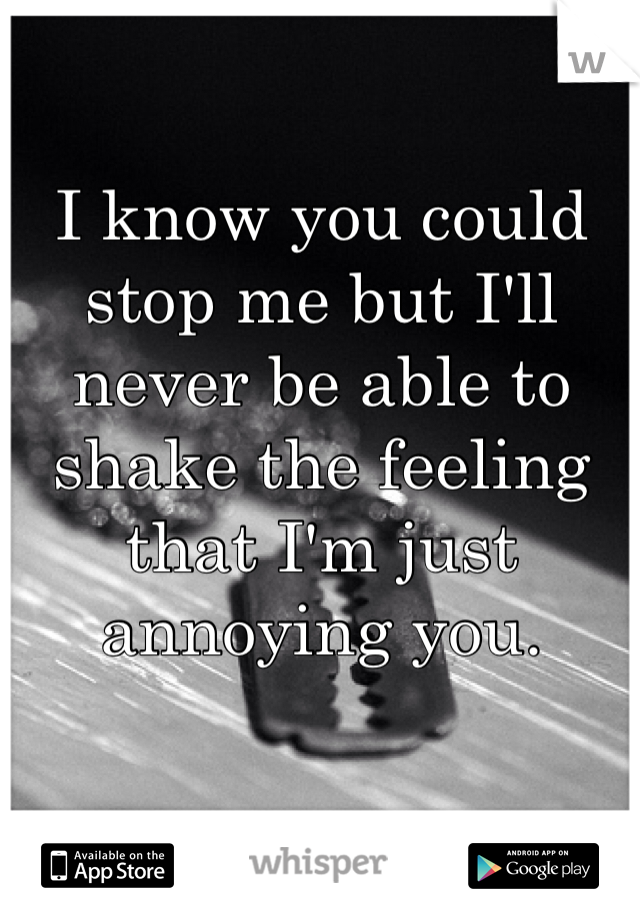 I know you could stop me but I'll never be able to shake the feeling that I'm just annoying you. 