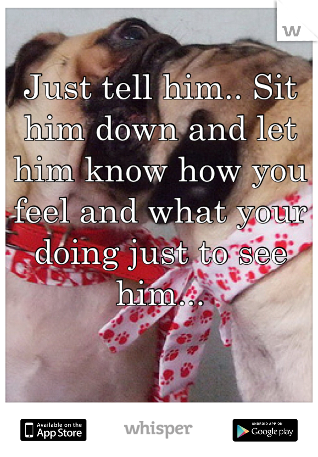 Just tell him.. Sit him down and let him know how you feel and what your doing just to see him... 