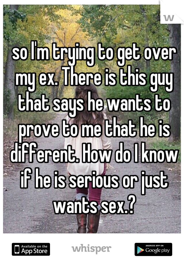 so I'm trying to get over my ex. There is this guy that says he wants to prove to me that he is different. How do I know if he is serious or just wants sex.?
