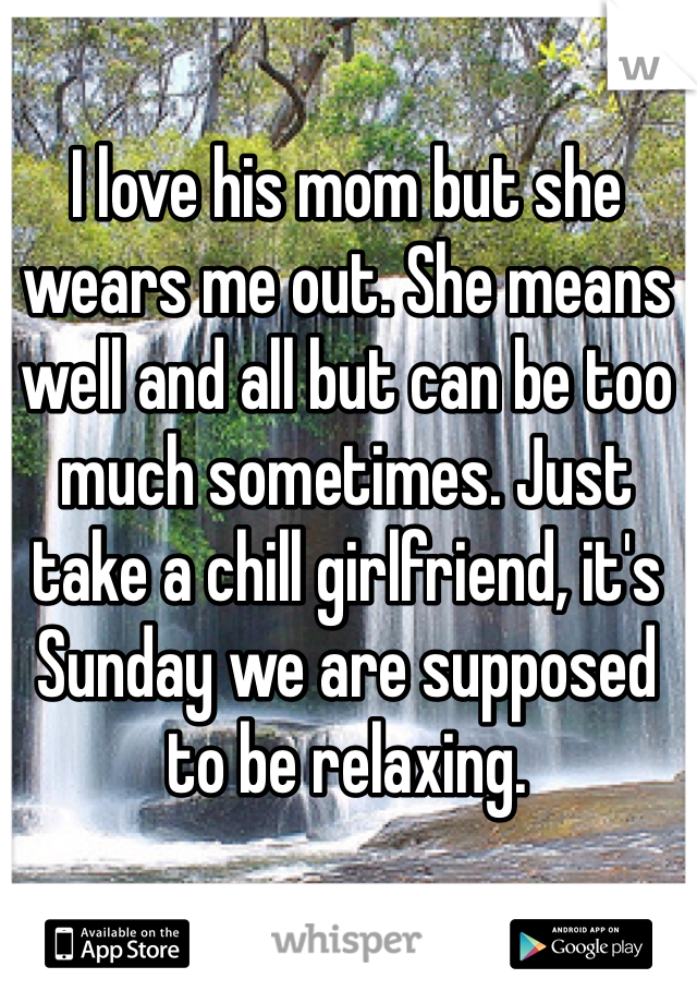 I love his mom but she wears me out. She means well and all but can be too much sometimes. Just take a chill girlfriend, it's Sunday we are supposed to be relaxing. 