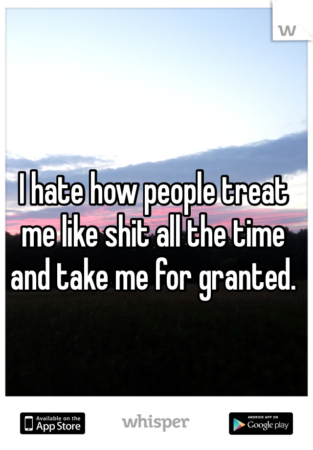 I hate how people treat me like shit all the time and take me for granted. 