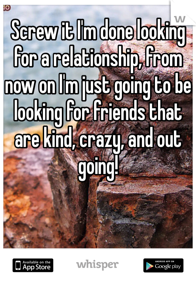 Screw it I'm done looking for a relationship, from now on I'm just going to be looking for friends that are kind, crazy, and out going!