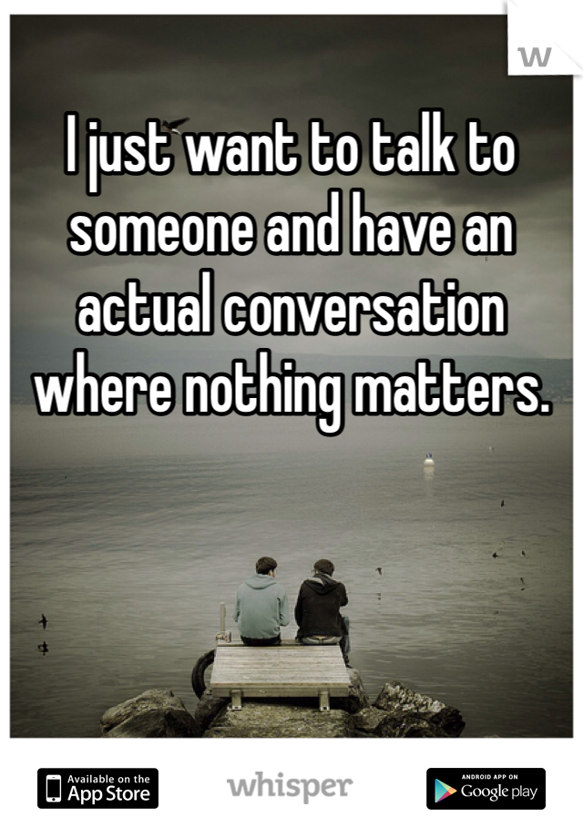 I just want to talk to someone and have an actual conversation where nothing matters.