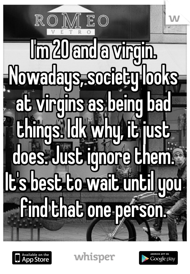 I'm 20 and a virgin. Nowadays, society looks at virgins as being bad things. Idk why, it just does. Just ignore them. It's best to wait until you find that one person.