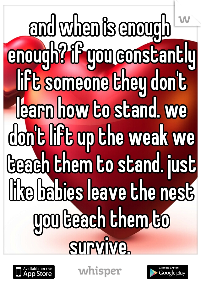 and when is enough enough? if you constantly lift someone they don't learn how to stand. we don't lift up the weak we teach them to stand. just like babies leave the nest you teach them to survive. 