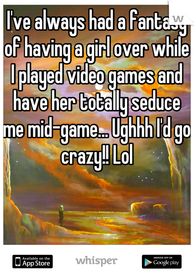 I've always had a fantasy of having a girl over while I played video games and have her totally seduce me mid-game... Ughhh I'd go crazy!! Lol