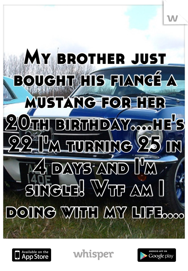 My brother just bought his fiancé a mustang for her 20th birthday....he's 22 I'm turning 25 in 4 days and I'm single! Wtf am I doing with my life....