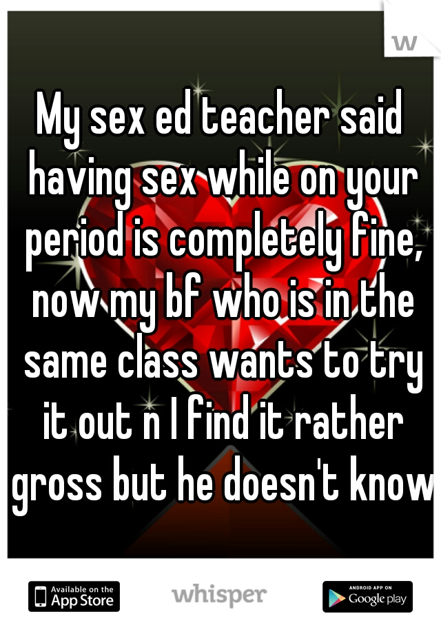 My sex ed teacher said having sex while on your period is completely fine, now my bf who is in the same class wants to try it out n I find it rather gross but he doesn't know