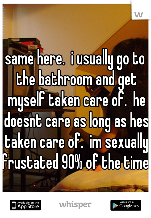 same here.  i usually go to the bathroom and get myself taken care of.  he doesnt care as long as hes taken care of.  im sexually frustated 90% of the time.