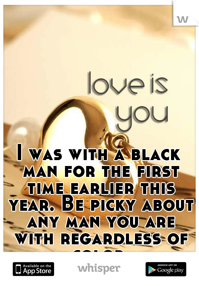 I was with a black man for the first time earlier this year. Be picky about any man you are with regardless of color.
