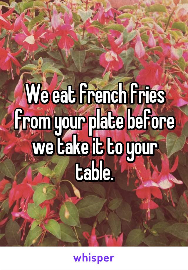 We eat french fries from your plate before we take it to your table.