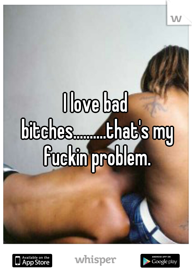 I love bad bitches..........that's my fuckin problem.
