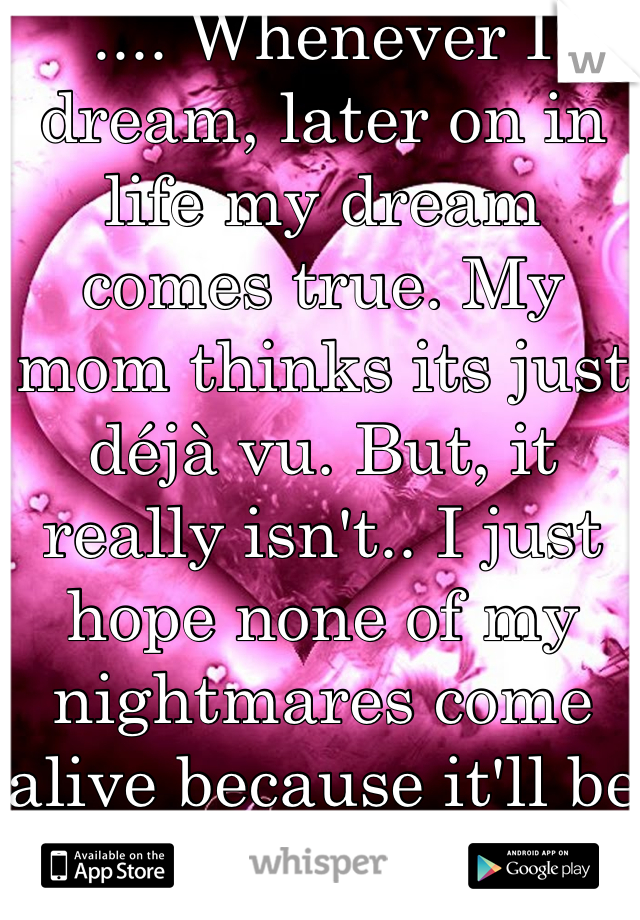 .... Whenever I dream, later on in life my dream comes true. My mom thinks its just déjà vu. But, it really isn't.. I just hope none of my nightmares come alive because it'll be hell for everyone.. :c