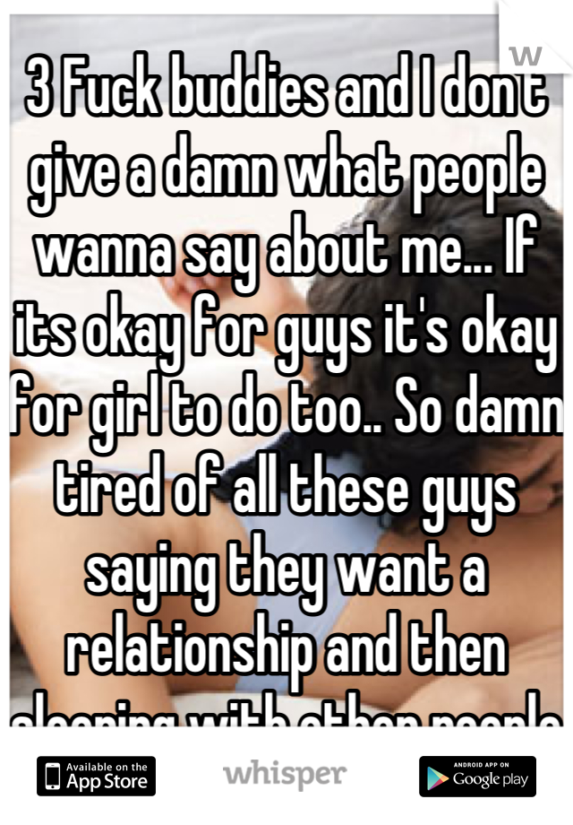 3 Fuck buddies and I don't give a damn what people wanna say about me... If its okay for guys it's okay for girl to do too.. So damn tired of all these guys saying they want a relationship and then sleeping with other people