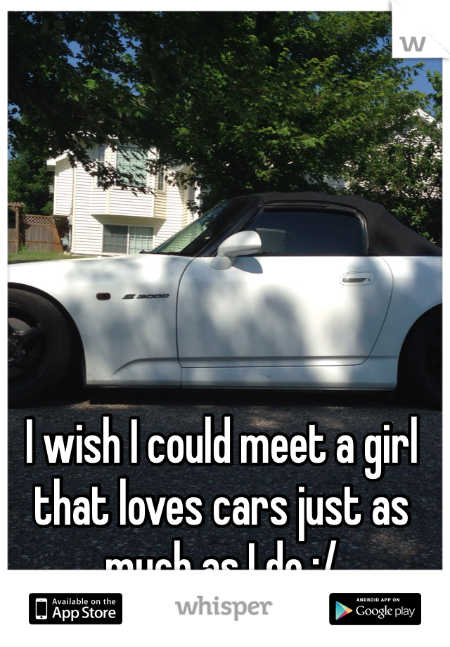 I wish I could meet a girl that loves cars just as much as I do :/
