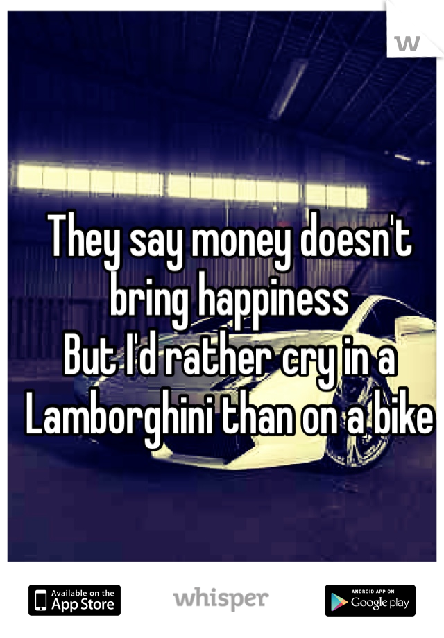 They say money doesn't bring happiness 
But I'd rather cry in a Lamborghini than on a bike 