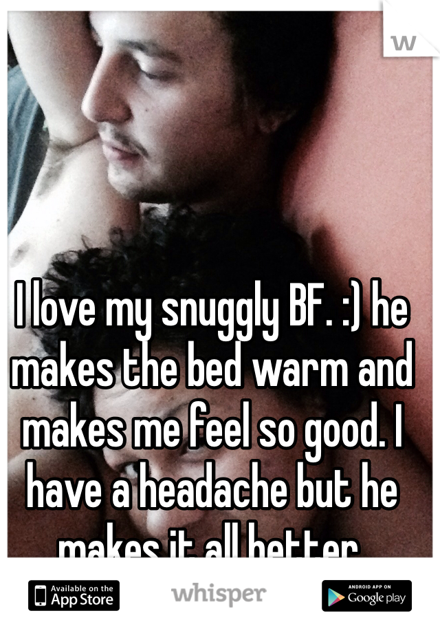 I love my snuggly BF. :) he makes the bed warm and makes me feel so good. I have a headache but he makes it all better. 