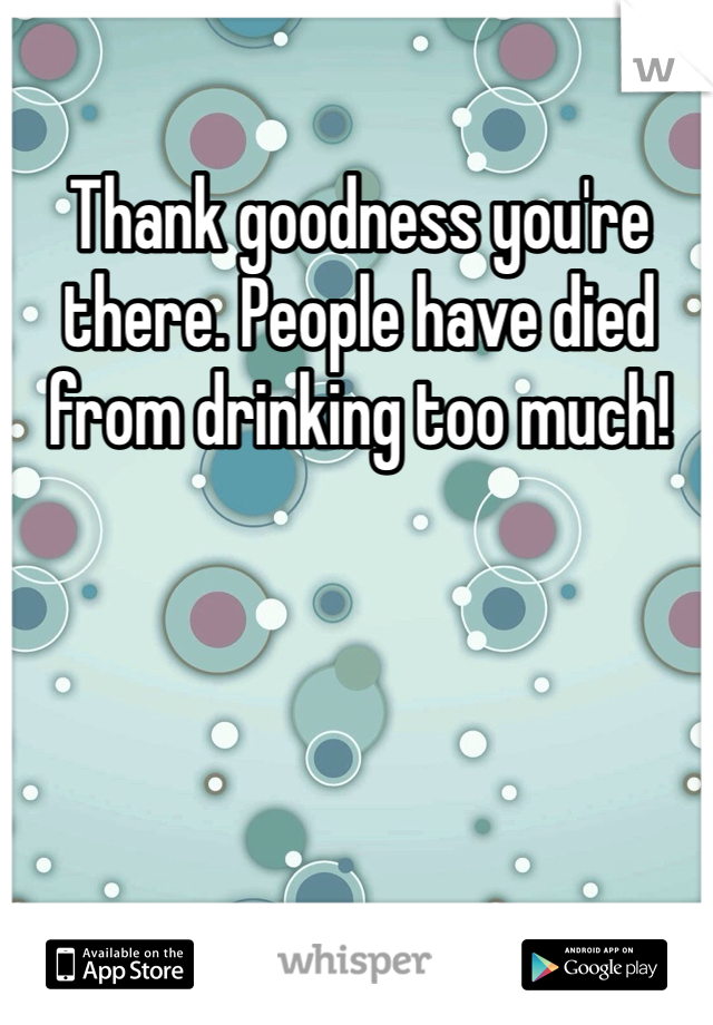 Thank goodness you're there. People have died from drinking too much!