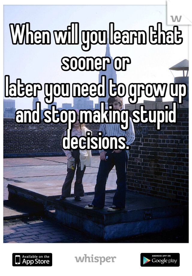 When will you learn that sooner or
later you need to grow up and stop making stupid decisions.