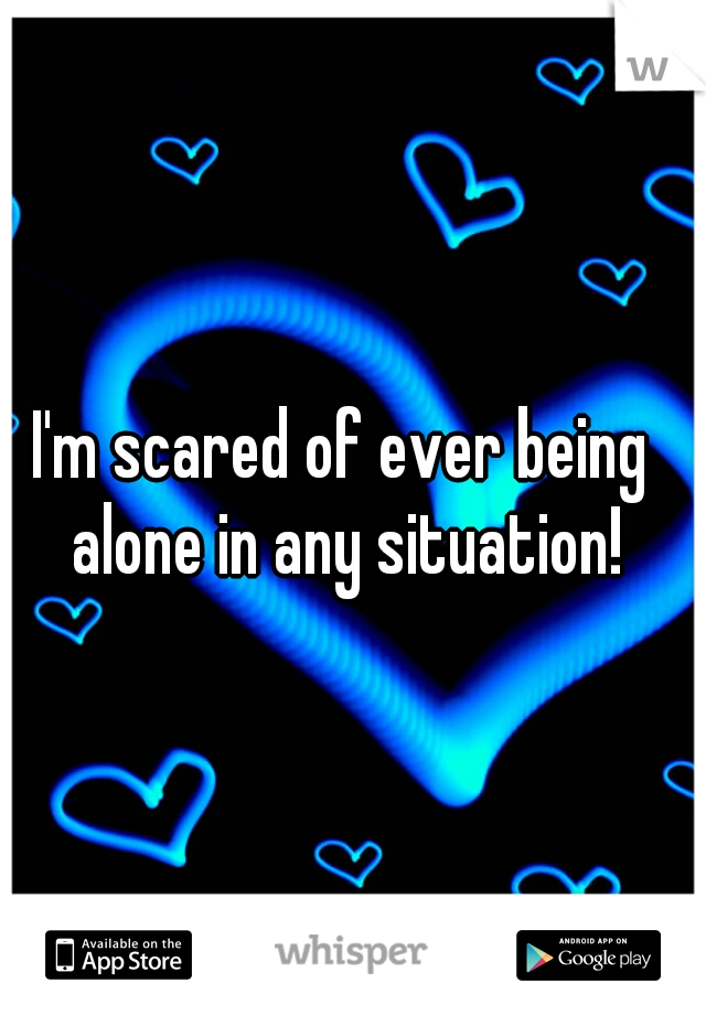 I'm scared of ever being alone in any situation!