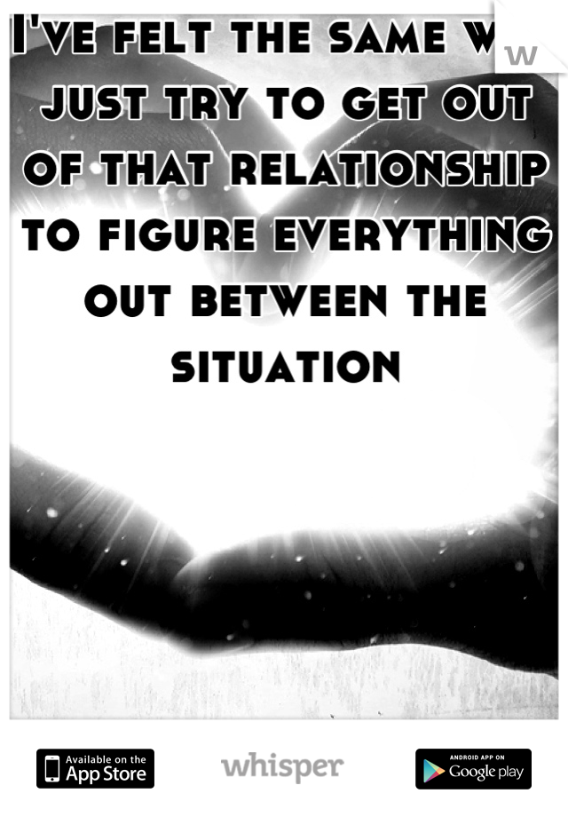 I've felt the same way just try to get out of that relationship to figure everything out between the situation