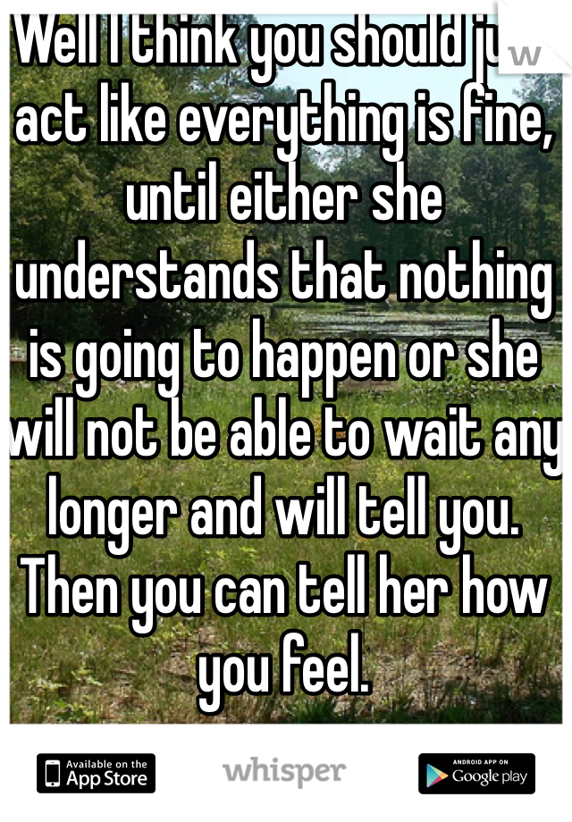 Well I think you should just act like everything is fine, until either she understands that nothing is going to happen or she will not be able to wait any longer and will tell you. Then you can tell her how you feel. 