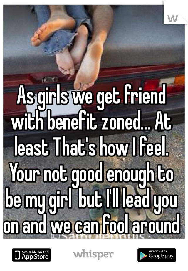 As girls we get friend with benefit zoned... At least That's how I feel. Your not good enough to be my girl  but I'll lead you on and we can fool around