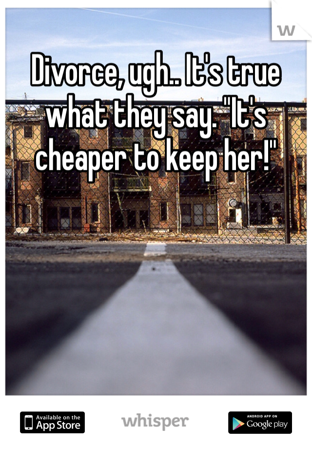 Divorce, ugh.. It's true what they say. "It's cheaper to keep her!"