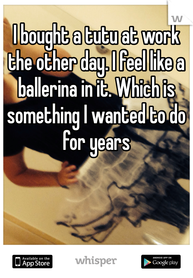 I bought a tutu at work the other day. I feel like a ballerina in it. Which is something I wanted to do for years