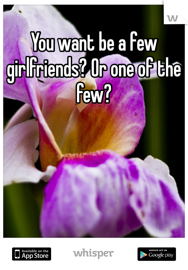 You want be a few girlfriends? Or one of the few?
