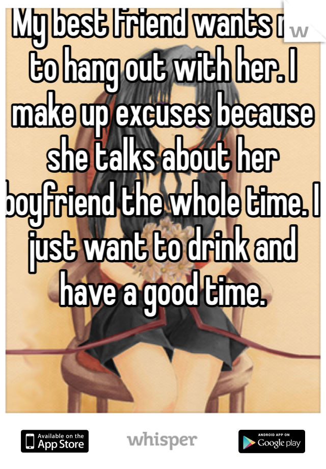 My best friend wants me to hang out with her. I make up excuses because she talks about her boyfriend the whole time. I just want to drink and have a good time. 