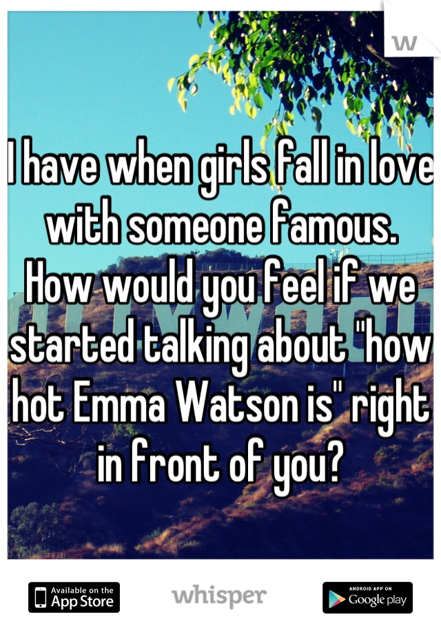 I have when girls fall in love with someone famous.
How would you feel if we started talking about "how hot Emma Watson is" right in front of you?
