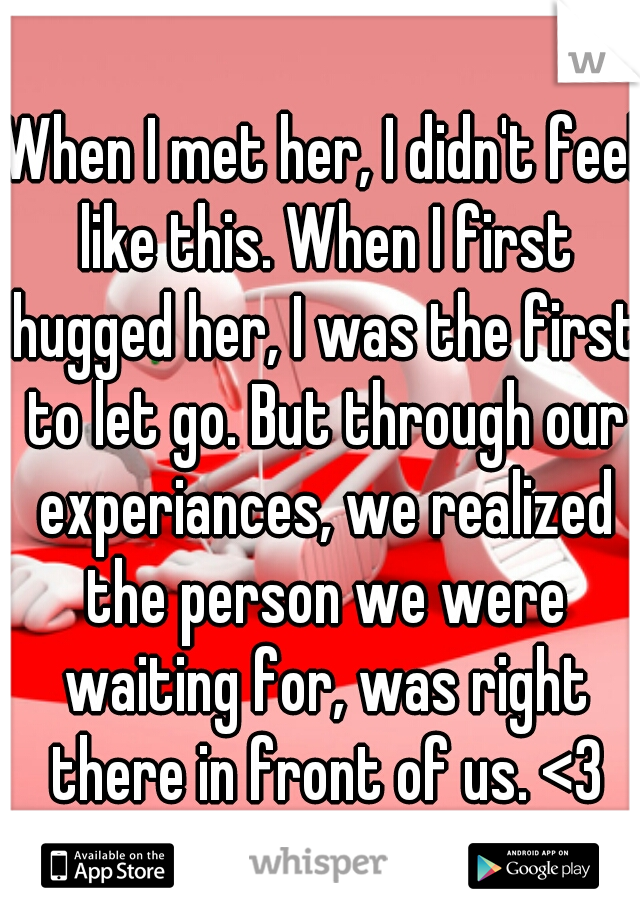 When I met her, I didn't feel like this. When I first hugged her, I was the first to let go. But through our experiances, we realized the person we were waiting for, was right there in front of us. <3