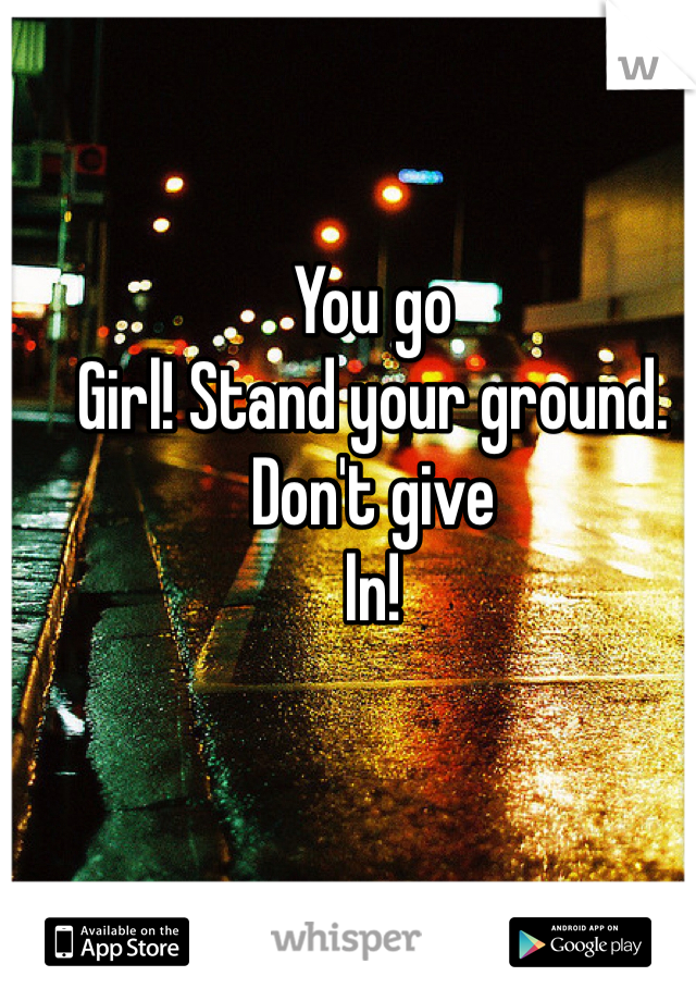 You go
Girl! Stand your ground. Don't give
In!