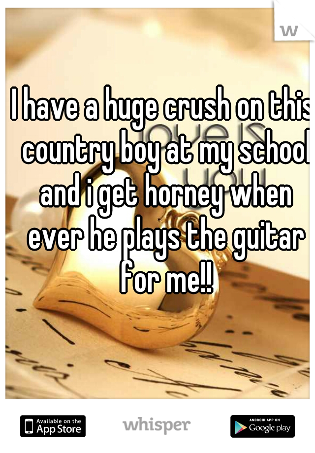 I have a huge crush on this country boy at my school and i get horney when ever he plays the guitar for me!!