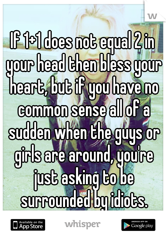 If 1+1 does not equal 2 in your head then bless your heart, but if you have no common sense all of a sudden when the guys or girls are around, you're just asking to be surrounded by idiots.