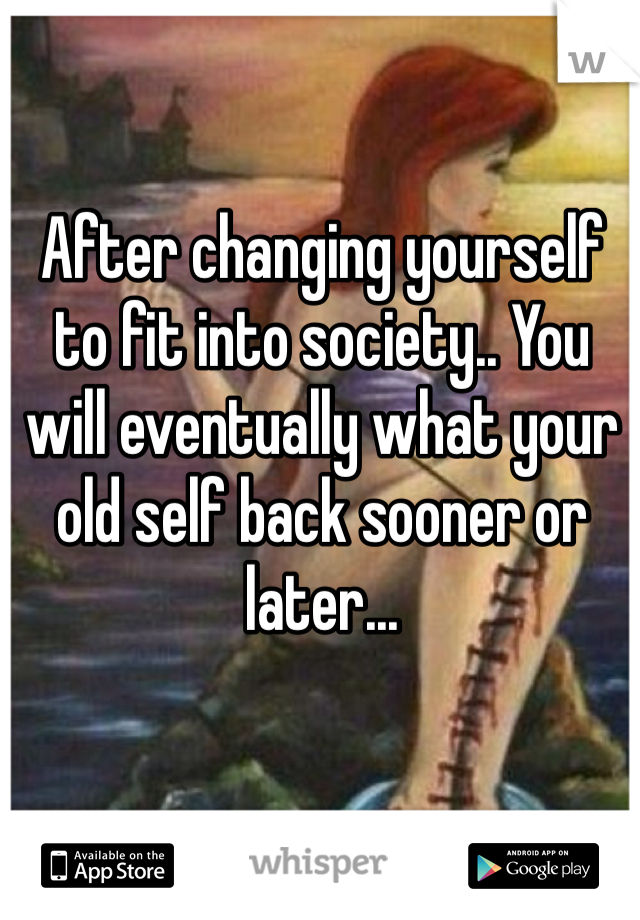 After changing yourself to fit into society.. You will eventually what your old self back sooner or later... 