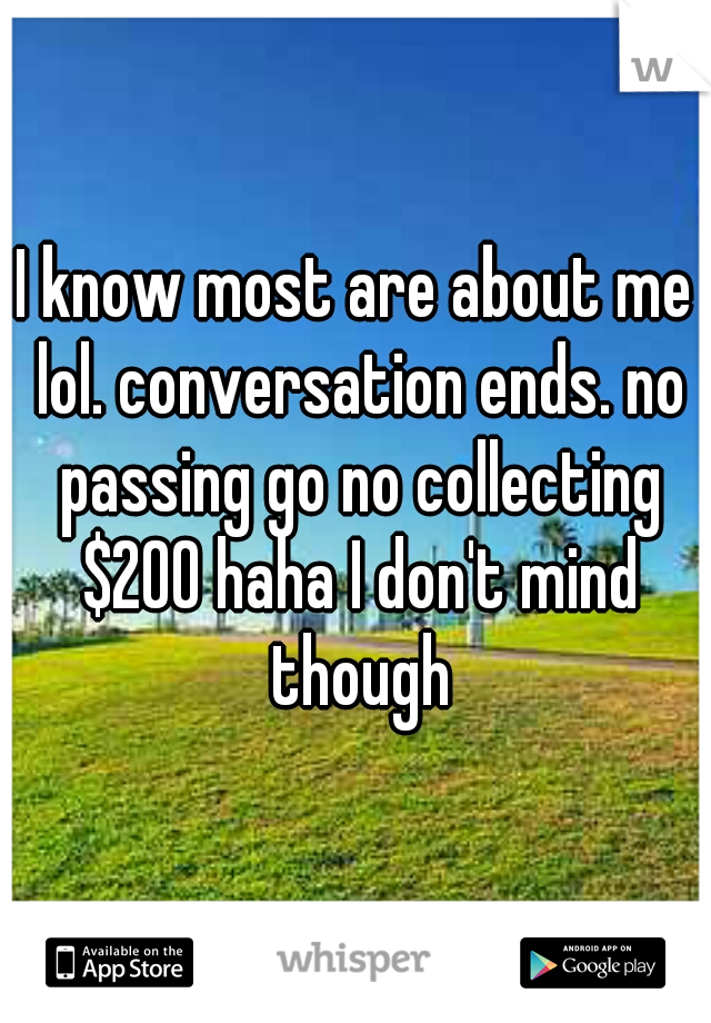 I know most are about me lol. conversation ends. no passing go no collecting $200 haha I don't mind though