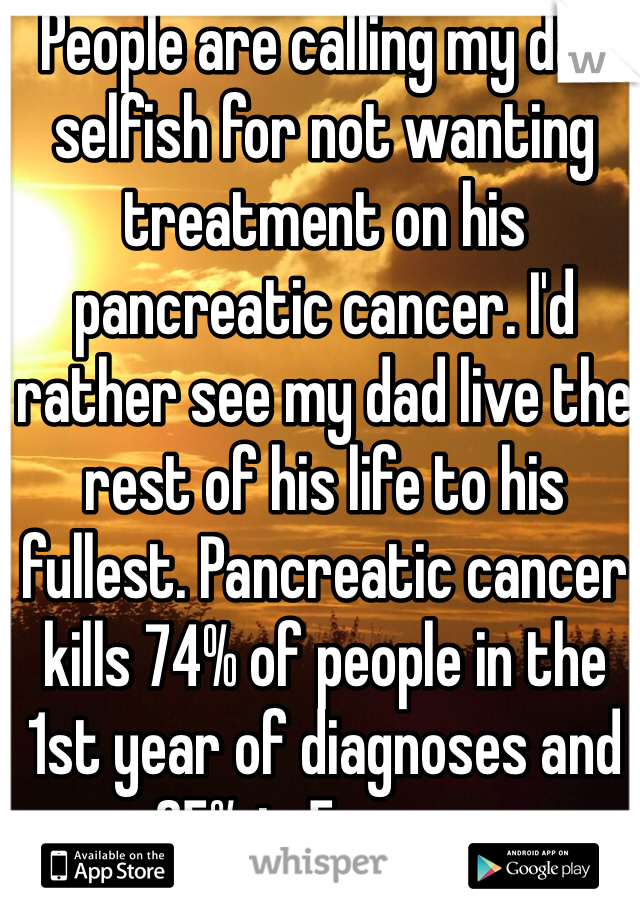 People are calling my dad selfish for not wanting treatment on his pancreatic cancer. I'd rather see my dad live the rest of his life to his fullest. Pancreatic cancer kills 74% of people in the 1st year of diagnoses and 95% in 5 years.