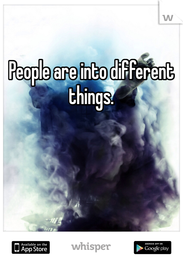 People are into different things. 