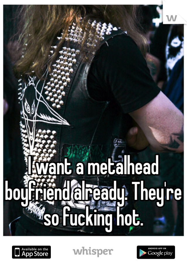 





I want a metalhead boyfriend already. They're so fucking hot.