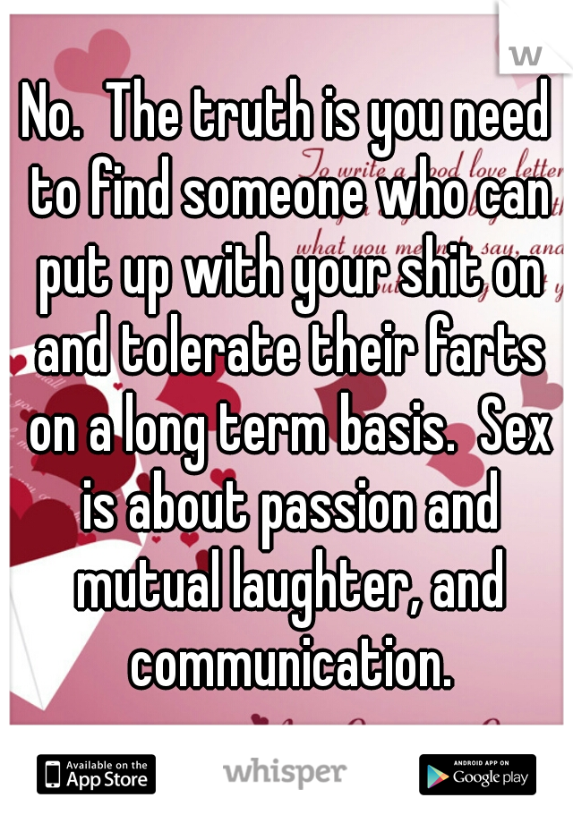 No.  The truth is you need to find someone who can put up with your shit on and tolerate their farts on a long term basis.  Sex is about passion and mutual laughter, and communication.