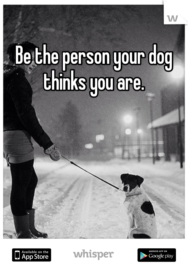 Be the person your dog thinks you are. 
